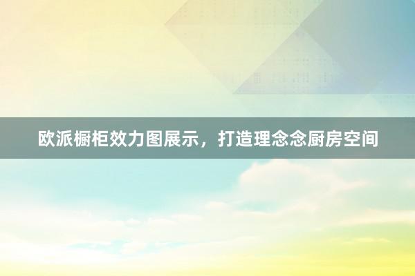 欧派橱柜效力图展示，打造理念念厨房空间