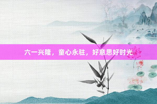六一兴隆，童心永驻，好意思好时光