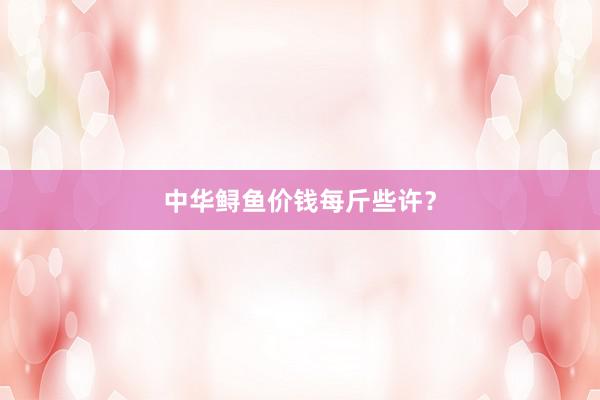 中华鲟鱼价钱每斤些许?